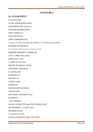 Design and Detailing of Box Culvert
Department of Civil Engineering Page 126
ANNEXURE-I
IA. STAAD INPUT
STAAD PLANE
START JOB INFORMATION
ENGINEER DATE 22-Sep-16
END JOB INFORMATION
INPUT WIDTH 79
UNIT METER KN
JOINT COORDINATES
1 0 0 0; 2 3.3 0 0; 3 6.6 0 0; 4 0 3.079 0; 5 3.3 3.079 0; 6 6.6 3.079 0;
MEMBER INCIDENCES
1 1 2; 2 2 3; 3 4 5; 4 5 6; 5 1 4; 6 2 5; 7 3 6;
MEMBER PROPERTY AMERICAN
3 TO 5 7 PRIS YD 0.4 ZD 1
6 PRIS YD 0.2 ZD 1
1 2 PRIS YD 0.45 ZD 1
DEFINE MATERIAL START
ISOTROPIC CONCRETE
E 1.66958e+007
POISSON 0.17
DENSITY 25
ALPHA 1e-005
DAMP 0.05
END DEFINE MATERIAL
CONSTANTS
MATERIAL CONCRETE ALL
SUPPORTS
1 TO 3 PINNED
LOAD 1 LOADTYPE Dead TITLE DEAD LOAD
SELFWEIGHT Y -1 LIST 1 TO 7
MEMBER LOAD
1 2 UNI GY 32.9129
LOAD 2 LOADTYPE Dead TITLE SIDL
 