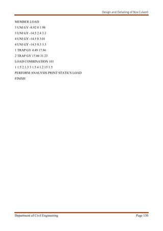 Design and Detailing of Box Culvert
Department of Civil Engineering Page 130
MEMBER LOAD
3 UNI GY -8.92 0 1.98
3 UNI GY -14.5 2.4 3.3
4 UNI GY -14.5 0 3.01
4 UNI GY -14.5 0.3 3.3
1 TRAP GY 4.49 17.86
2 TRAP GY 17.86 31.23
LOAD COMBINATION 101
1 1.5 2 1.5 3 1.5 4 1.2 15 1.5
PERFORM ANALYSIS PRINT STATICS LOAD
FINISH
 