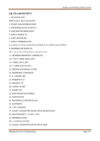 Design and Detailing of Box Culvert
Department of Civil Engineering Page 131
I.B. STAAD OUTPUT
1. STAAD PLANE
INPUT FILE: Box Culvert.STD
2. START JOB INFORMATION
3. ENGINEER DATE 22-SEP-16
4. END JOB INFORMATION
5. INPUT WIDTH 79
6. UNIT METER KN
7. JOINT COORDINATES
8. 1 0 0 0; 2 3.3 0 0; 3 6.6 0 0; 4 0 3.079 0; 5 3.3 3.079 0; 6 6.6 3.079 0
9. MEMBER INCIDENCES
10. 1 1 2; 2 2 3; 3 4 5; 4 5 6; 5 1 4; 6 2 5; 7 3 6
11. MEMBER PROPERTY AMERICAN
12. 3 TO 5 7 PRIS YD 0.4 ZD 1
13. 6 PRIS YD 0.2 ZD 1
14. 1 2 PRIS YD 0.45 ZD 1
15. DEFINE MATERIAL START
16. ISOTROPIC CONCRETE
17. E 1.66958E+007
18. POISSON 0.17
19. DENSITY 25
20. ALPHA 1E-005
21. DAMP 0.05
22. END DEFINE MATERIAL
23. CONSTANTS
24. MATERIAL CONCRETE ALL
25. SUPPORTS
26. 1 TO 3 PINNED
27. LOAD 1 LOADTYPE DEAD TITLE DEAD LOAD
28. SELFWEIGHT Y -1 LIST 1 TO 7
29. MEMBER LOAD
30. 1 2 UNI GY 32.9129
31. LOAD 2 LOADTYPE DEAD TITLE SIDL
 