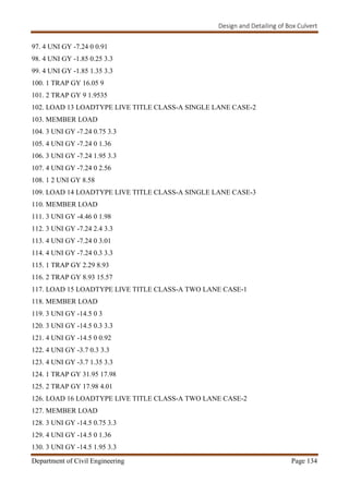 Design and Detailing of Box Culvert
Department of Civil Engineering Page 134
97. 4 UNI GY -7.24 0 0.91
98. 4 UNI GY -1.85 0.25 3.3
99. 4 UNI GY -1.85 1.35 3.3
100. 1 TRAP GY 16.05 9
101. 2 TRAP GY 9 1.9535
102. LOAD 13 LOADTYPE LIVE TITLE CLASS-A SINGLE LANE CASE-2
103. MEMBER LOAD
104. 3 UNI GY -7.24 0.75 3.3
105. 4 UNI GY -7.24 0 1.36
106. 3 UNI GY -7.24 1.95 3.3
107. 4 UNI GY -7.24 0 2.56
108. 1 2 UNI GY 8.58
109. LOAD 14 LOADTYPE LIVE TITLE CLASS-A SINGLE LANE CASE-3
110. MEMBER LOAD
111. 3 UNI GY -4.46 0 1.98
112. 3 UNI GY -7.24 2.4 3.3
113. 4 UNI GY -7.24 0 3.01
114. 4 UNI GY -7.24 0.3 3.3
115. 1 TRAP GY 2.29 8.93
116. 2 TRAP GY 8.93 15.57
117. LOAD 15 LOADTYPE LIVE TITLE CLASS-A TWO LANE CASE-1
118. MEMBER LOAD
119. 3 UNI GY -14.5 0 3
120. 3 UNI GY -14.5 0.3 3.3
121. 4 UNI GY -14.5 0 0.92
122. 4 UNI GY -3.7 0.3 3.3
123. 4 UNI GY -3.7 1.35 3.3
124. 1 TRAP GY 31.95 17.98
125. 2 TRAP GY 17.98 4.01
126. LOAD 16 LOADTYPE LIVE TITLE CLASS-A TWO LANE CASE-2
127. MEMBER LOAD
128. 3 UNI GY -14.5 0.75 3.3
129. 4 UNI GY -14.5 0 1.36
130. 3 UNI GY -14.5 1.95 3.3
 