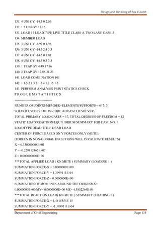 Design and Detailing of Box Culvert
Department of Civil Engineering Page 135
131. 4 UNI GY -14.5 0 2.56
132. 1 2 UNI GY 17.16
133. LOAD 17 LOADTYPE LIVE TITLE CLASS-A TWO LANE CASE-3
134. MEMBER LOAD
135. 3 UNI GY -8.92 0 1.98
136. 3 UNI GY -14.5 2.4 3.3
137. 4 UNI GY -14.5 0 3.01
138. 4 UNI GY -14.5 0.3 3.3
139. 1 TRAP GY 4.49 17.86
140. 2 TRAP GY 17.86 31.23
141. LOAD COMBINATION 101
142. 1 1.5 2 1.5 3 1.5 4 1.2 15 1.5
143. PERFORM ANALYSIS PRINT STATICS CHECK
P R O B L E M S T A T I S T I C S
-----------------------------------
NUMBER OF JOINTS/MEMBER+ELEMENTS/SUPPORTS = 6/ 7/ 3
SOLVER USED IS THE IN-CORE ADVANCED SOLVER
TOTAL PRIMARY LOAD CASES = 17, TOTAL DEGREES OF FREEDOM = 12
STATIC LOAD/REACTION/EQUILIBRIUM SUMMARY FOR CASE NO. 1
LOADTYPE DEAD TITLE DEAD LOAD
CENTER OF FORCE BASED ON Y FORCES ONLY (METE).
(FORCES IN NON-GLOBAL DIRECTIONS WILL INVALIDATE RESULTS)
X = 0.330000008E+01
Y = -0.229812465E+07
Z = 0.000000000E+00
***TOTAL APPLIED LOAD ( KN METE ) SUMMARY (LOADING 1 )
SUMMATION FORCE-X = 0.0000000E+00
SUMMATION FORCE-Y = 1.3999111E-04
SUMMATION FORCE-Z = 0.0000000E+00
SUMMATION OF MOMENTS AROUND THE ORIGINMX=
0.0000000E+00 MY= 0.0000000E+00 MZ= 4.5852264E-04
***TOTAL REACTION LOAD( KN METE ) SUMMARY (LOADING 1 )
SUMMATION FORCE-X = 1.4815554E-15
SUMMATION FORCE-Y = -1.3999111E-04
 