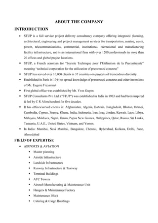 ABOUT THE COMPANY
INTRODUCTION
 STUP is a full service project delivery consultancy company offering integrated planning,
architectural, engineering and project management services for transportation, marine, water,
power, telecommunications, commercial, institutional, recreational and manufacturing
facility infrastructure, and is an international firm with over 1200 professionals in more than
20 offices and global project locations.
 STUP, a French acronym for “Societe Technique pour l’Utilisation de la Precontrainte”
meaning “technical corporation for the utilization of prestressed concrete”
 STUP has served over 10,000 clients in 37 countries on projects of tremendous diversity
 Established in Paris in 1944 to spread knowledge of prestressed concrete and other inventions
of Mr. Eugene Freyssinet
 First global office was established by Mr. Yves Guyon
 STUP Consultants Pvt. Ltd. ("STUP") was established in India in 1963 and had been inspired
& led by C R Alimchandani for five decades.
 It has offices/served clients in: Afghanistan, Algeria, Bahrain, Bangladesh, Bhutan, Brunei,
Cambodia, Cyprus, France, Ghana, India, Indonesia, Iran, Iraq, Jordan, Kuwait, Laos, Libya,
Malaysia, Maldives, Nepal, Oman, Papua New Guinea, Philippines, Qatar, Russia, Sri Lanka,
Tanzania, U.A.E., United States, Vietnam, and Yemen.
 In India: Mumbai, Navi Mumbai, Bangalore, Chennai, Hyderabad, Kolkata, Delhi, Pune,
Ahmedabad
FIELD OF EXPERTISE
 AIRPORTS & AVIATION
 Master planning
 Airside Infrastructure
 Landside Infrastructure
 Runway Infrastructure & Taxiway
 Terminal Buildings
 ATC Towers
 Aircraft Manufacturing & Maintenance Unit
 Hangers & Maintenance Factory
 Maintenance Block
 Catering & Cargo Buildings
 