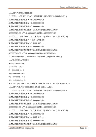 Design and Detailing of Box Culvert
Department of Civil Engineering Page 137
LOADTYPE SOIL TITLE EP
***TOTAL APPLIED LOAD ( KN METE ) SUMMARY (LOADING 3 )
SUMMATION FORCE-X = 0.0000000E+00
SUMMATION FORCE-Y = 0.0000000E+00
SUMMATION FORCE-Z = 0.0000000E+00
SUMMATION OF MOMENTS AROUND THE ORIGINMX=
0.0000000E+00 MY= 0.0000000E+00 MZ= 0.0000000E+00
***TOTAL REACTION LOAD( KN METE ) SUMMARY (LOADING 3 )
SUMMATION FORCE-X = -7.9016290E-15
SUMMATION FORCE-Y = 3.9508145E-15
SUMMATION FORCE-Z = 0.0000000E+00
SUMMATION OF MOMENTS AROUND THE ORIGINMX=
0.0000000E+00 MY= 0.0000000E+00 MZ= 6.1013217E-14
MAXIMUM DISPLACEMENTS ( CM /RADIANS) (LOADING 3)
MAXIMUMS AT NODE
X = -2.21144E-03 6
Y = 1.27181E-03 5
Z = 0.00000E+00 0
RX= 0.00000E+00 0
RY= 0.00000E+00 0
RZ= -1.55890E-04 6
STATIC LOAD/REACTION/EQUILIBRIUM SUMMARY FOR CASE NO. 4
LOADTYPE LIVE TITLE LIVE LOAD SURCHARGE
***TOTAL APPLIED LOAD ( KN METE ) SUMMARY (LOADING 4 )
SUMMATION FORCE-X = 0.0000000E+00
SUMMATION FORCE-Y = 0.0000000E+00
SUMMATION FORCE-Z = 0.0000000E+00
SUMMATION OF MOMENTS AROUND THE ORIGINMX=
0.0000000E+00 MY= 0.0000000E+00 MZ= 0.0000000E+00
***TOTAL REACTION LOAD( KN METE ) SUMMARY (LOADING 4 )
SUMMATION FORCE-X = 0.0000000E+00
SUMMATION FORCE-Y = 4.9385181E-16
SUMMATION FORCE-Z = 0.0000000E+00
SUMMATION OF MOMENTS AROUND THE ORIGINMX=
 