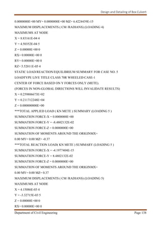 Design and Detailing of Box Culvert
Department of Civil Engineering Page 138
0.0000000E+00 MY= 0.0000000E+00 MZ= 6.4224439E-15
MAXIMUM DISPLACEMENTS ( CM /RADIANS) (LOADING 4)
MAXIMUMS AT NODE
X = 8.83161E-04 4
Y = 4.50352E-04 5
Z = 0.00000E+00 0
RX= 0.00000E+00 0
RY= 0.00000E+00 0
RZ= 5.52011E-05 4
STATIC LOAD/REACTION/EQUILIBRIUM SUMMARY FOR CASE NO. 5
LOADTYPE LIVE TITLE CLASS 70R WHEELED CASE-1
CENTER OF FORCE BASED ON Y FORCES ONLY (METE).
(FORCES IN NON-GLOBAL DIRECTIONS WILL INVALIDATE RESULTS)
X = 0.259806673E+02
Y = 0.211712248E+04
Z = 0.000000000E+00
***TOTAL APPLIED LOAD ( KN METE ) SUMMARY (LOADING 5 )
SUMMATION FORCE-X = 0.0000000E+00
SUMMATION FORCE-Y = -8.4802132E-02
SUMMATION FORCE-Z = 0.0000000E+00
SUMMATION OF MOMENTS AROUND THE ORIGINMX=
0.00 MY= 0.00 MZ= -0.37
***TOTAL REACTION LOAD( KN METE ) SUMMARY (LOADING 5 )
SUMMATION FORCE-X = -4.1977404E-15
SUMMATION FORCE-Y = 8.4802132E-02
SUMMATION FORCE-Z = 0.0000000E+00
SUMMATION OF MOMENTS AROUND THE ORIGINMX=
0.00 MY= 0.00 MZ= 0.37
MAXIMUM DISPLACEMENTS ( CM /RADIANS) (LOADING 5)
MAXIMUMS AT NODE
X = 4.15086E-03 4
Y = -3.32715E-03 5
Z = 0.00000E+00 0
RX= 0.00000E+00 0
 