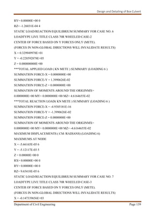 Design and Detailing of Box Culvert
Department of Civil Engineering Page 139
RY= 0.00000E+00 0
RZ= -1.26031E-04 4
STATIC LOAD/REACTION/EQUILIBRIUM SUMMARY FOR CASE NO. 6
LOADTYPE LIVE TITLE CLASS 70R WHEELED CASE-2
CENTER OF FORCE BASED ON Y FORCES ONLY (METE).
(FORCES IN NON-GLOBAL DIRECTIONS WILL INVALIDATE RESULTS)
X = 0.329949978E+01
Y = -0.228592878E+05
Z = 0.000000000E+00
***TOTAL APPLIED LOAD ( KN METE ) SUMMARY (LOADING 6 )
SUMMATION FORCE-X = 0.0000000E+00
SUMMATION FORCE-Y = 1.3990626E-02
SUMMATION FORCE-Z = 0.0000000E+00
SUMMATION OF MOMENTS AROUND THE ORIGINMX=
0.0000000E+00 MY= 0.0000000E+00 MZ= 4.6164655E-02
***TOTAL REACTION LOAD( KN METE ) SUMMARY (LOADING 6 )
SUMMATION FORCE-X = -4.9385181E-16
SUMMATION FORCE-Y = -1.3990626E-02
SUMMATION FORCE-Z = 0.0000000E+00
SUMMATION OF MOMENTS AROUND THE ORIGINMX=
0.0000000E+00 MY= 0.0000000E+00 MZ= -4.6164655E-02
MAXIMUM DISPLACEMENTS ( CM /RADIANS) (LOADING 6)
MAXIMUMS AT NODE
X = -5.66165E-05 6
Y = -5.12117E-03 5
Z = 0.00000E+00 0
RX= 0.00000E+00 0
RY= 0.00000E+00 0
RZ= 9.65418E-05 6
STATIC LOAD/REACTION/EQUILIBRIUM SUMMARY FOR CASE NO. 7
LOADTYPE LIVE TITLE CLASS 70R WHEELED CASE-3
CENTER OF FORCE BASED ON Y FORCES ONLY (METE).
(FORCES IN NON-GLOBAL DIRECTIONS WILL INVALIDATE RESULTS)
X = -0.147339656E+03
 