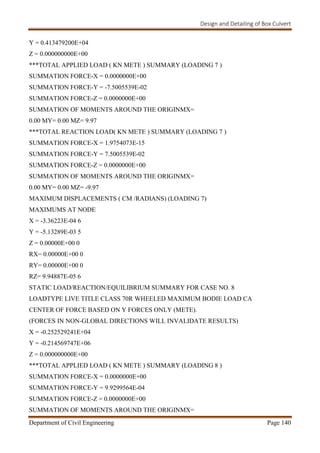 Design and Detailing of Box Culvert
Department of Civil Engineering Page 140
Y = 0.413479200E+04
Z = 0.000000000E+00
***TOTAL APPLIED LOAD ( KN METE ) SUMMARY (LOADING 7 )
SUMMATION FORCE-X = 0.0000000E+00
SUMMATION FORCE-Y = -7.5005539E-02
SUMMATION FORCE-Z = 0.0000000E+00
SUMMATION OF MOMENTS AROUND THE ORIGINMX=
0.00 MY= 0.00 MZ= 9.97
***TOTAL REACTION LOAD( KN METE ) SUMMARY (LOADING 7 )
SUMMATION FORCE-X = 1.9754073E-15
SUMMATION FORCE-Y = 7.5005539E-02
SUMMATION FORCE-Z = 0.0000000E+00
SUMMATION OF MOMENTS AROUND THE ORIGINMX=
0.00 MY= 0.00 MZ= -9.97
MAXIMUM DISPLACEMENTS ( CM /RADIANS) (LOADING 7)
MAXIMUMS AT NODE
X = -3.36223E-04 6
Y = -5.13289E-03 5
Z = 0.00000E+00 0
RX= 0.00000E+00 0
RY= 0.00000E+00 0
RZ= 9.94887E-05 6
STATIC LOAD/REACTION/EQUILIBRIUM SUMMARY FOR CASE NO. 8
LOADTYPE LIVE TITLE CLASS 70R WHEELED MAXIMUM BODIE LOAD CA
CENTER OF FORCE BASED ON Y FORCES ONLY (METE).
(FORCES IN NON-GLOBAL DIRECTIONS WILL INVALIDATE RESULTS)
X = -0.252529241E+04
Y = -0.214569747E+06
Z = 0.000000000E+00
***TOTAL APPLIED LOAD ( KN METE ) SUMMARY (LOADING 8 )
SUMMATION FORCE-X = 0.0000000E+00
SUMMATION FORCE-Y = 9.9299564E-04
SUMMATION FORCE-Z = 0.0000000E+00
SUMMATION OF MOMENTS AROUND THE ORIGINMX=
 