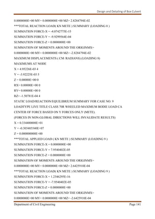 Design and Detailing of Box Culvert
Department of Civil Engineering Page 141
0.0000000E+00 MY= 0.0000000E+00 MZ= 2.8284794E-02
***TOTAL REACTION LOAD( KN METE ) SUMMARY (LOADING 8 )
SUMMATION FORCE-X = -4.0742775E-15
SUMMATION FORCE-Y = -9.9299564E-04
SUMMATION FORCE-Z = 0.0000000E+00
SUMMATION OF MOMENTS AROUND THE ORIGINMX=
0.0000000E+00 MY= 0.0000000E+00 MZ= -2.8284794E-02
MAXIMUM DISPLACEMENTS ( CM /RADIANS) (LOADING 8)
MAXIMUMS AT NODE
X = 4.95226E-03 4
Y = -3.92225E-03 5
Z = 0.00000E+00 0
RX= 0.00000E+00 0
RY= 0.00000E+00 0
RZ= -1.50781E-04 4
STATIC LOAD/REACTION/EQUILIBRIUM SUMMARY FOR CASE NO. 9
LOADTYPE LIVE TITLE CLASS 70R WHEELED MAXIMUM BODIE LOAD CA
CENTER OF FORCE BASED ON Y FORCES ONLY (METE).
(FORCES IN NON-GLOBAL DIRECTIONS WILL INVALIDATE RESULTS)
X = 0.334400008E+01
Y = -0.303485540E+07
Z = 0.000000000E+00
***TOTAL APPLIED LOAD ( KN METE ) SUMMARY (LOADING 9 )
SUMMATION FORCE-X = 0.0000000E+00
SUMMATION FORCE-Y = 7.9540402E-05
SUMMATION FORCE-Z = 0.0000000E+00
SUMMATION OF MOMENTS AROUND THE ORIGINMX=
0.0000000E+00 MY= 0.0000000E+00 MZ= 2.6425910E-04
***TOTAL REACTION LOAD( KN METE ) SUMMARY (LOADING 9 )
SUMMATION FORCE-X = 1.2346295E-16
SUMMATION FORCE-Y = -7.9540402E-05
SUMMATION FORCE-Z = 0.0000000E+00
SUMMATION OF MOMENTS AROUND THE ORIGINMX=
0.0000000E+00 MY= 0.0000000E+00 MZ= -2.6425910E-04
 