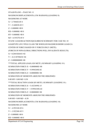 Design and Detailing of Box Culvert
Department of Civil Engineering Page 142
STAAD PLANE -- PAGE NO. 11
MAXIMUM DISPLACEMENTS ( CM /RADIANS) (LOADING 9)
MAXIMUMS AT NODE
X = 2.75042E-05 4
Y = -5.44883E-03 5
Z = 0.00000E+00 0
RX= 0.00000E+00 0
RY= 0.00000E+00 0
RZ= -6.55527E-05 4
STATIC LOAD/REACTION/EQUILIBRIUM SUMMARY FOR CASE NO. 10
LOADTYPE LIVE TITLE CLASS 70R WHEELED MAXIMUM BODIE LOAD CA
CENTER OF FORCE BASED ON Y FORCES ONLY (METE).
(FORCES IN NON-GLOBAL DIRECTIONS WILL INVALIDATE RESULTS)
X = 0.284102641E+02
Y = -0.213078863E+04
Z = 0.000000000E+00
***TOTAL APPLIED LOAD ( KN METE ) SUMMARY (LOADING 10 )
SUMMATION FORCE-X = 0.0000000E+00
SUMMATION FORCE-Y = 9.9994349E-02
SUMMATION FORCE-Z = 0.0000000E+00
SUMMATION OF MOMENTS AROUND THE ORIGINMX=
0.00 MY= 0.00 MZ= 0.30
***TOTAL REACTION LOAD( KN METE ) SUMMARY (LOADING 10 )
SUMMATION FORCE-X = 5.4323699E-15
SUMMATION FORCE-Y = -9.9994349E-02
SUMMATION FORCE-Z = 0.0000000E+00
SUMMATION OF MOMENTS AROUND THE ORIGINMX=
0.00 MY= 0.00 MZ= -0.30
MAXIMUM DISPLACEMENTS ( CM /RADIANS) (LOADING 10)
MAXIMUMS AT NODE
X = -4.95216E-03 6
Y = -3.92236E-03 5
Z = 0.00000E+00 0
RX= 0.00000E+00 0
 