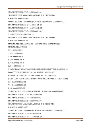 Design and Detailing of Box Culvert
Department of Civil Engineering Page 144
SUMMATION FORCE-Z = 0.0000000E+00
SUMMATION OF MOMENTS AROUND THE ORIGINMX=
0.00 MY= 0.00 MZ= -0.69
***TOTAL REACTION LOAD( KN METE ) SUMMARY (LOADING 12 )
SUMMATION FORCE-X = -3.8273516E-15
SUMMATION FORCE-Y = -5.4976735E-02
SUMMATION FORCE-Z = 0.0000000E+00
STAAD PLANE -- PAGE NO. 13
SUMMATION OF MOMENTS AROUND THE ORIGINMX=
0.00 MY= 0.00 MZ= 0.69
MAXIMUM DISPLACEMENTS ( CM /RADIANS) (LOADING 12)
MAXIMUMS AT NODE
X = 2.85530E-03 4
Y = -3.22818E-03 5
Z = 0.00000E+00 0
RX= 0.00000E+00 0
RY= 0.00000E+00 0
RZ= -1.03350E-04 4
STATIC LOAD/REACTION/EQUILIBRIUM SUMMARY FOR CASE NO. 13
LOADTYPE LIVE TITLE CLASS-A SINGLE LANE CASE-2
CENTER OF FORCE BASED ON Y FORCES ONLY (METE).
(FORCES IN NON-GLOBAL DIRECTIONS WILL INVALIDATE RESULTS)
X = -0.230987506E+02
Y = -0.155655545E+05
Z = 0.000000000E+00
***TOTAL APPLIED LOAD ( KN METE ) SUMMARY (LOADING 13 )
SUMMATION FORCE-X = 0.0000000E+00
SUMMATION FORCE-Y = 1.1199289E-02
SUMMATION FORCE-Z = 0.0000000E+00
SUMMATION OF MOMENTS AROUND THE ORIGINMX=
0.00 MY= 0.00 MZ= -0.25
***TOTAL REACTION LOAD( KN METE ) SUMMARY (LOADING 13 )
SUMMATION FORCE-X = 4.3212034E-16
SUMMATION FORCE-Y = -1.1199289E-02
 