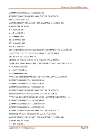 Design and Detailing of Box Culvert
Department of Civil Engineering Page 145
SUMMATION FORCE-Z = 0.0000000E+00
SUMMATION OF MOMENTS AROUND THE ORIGINMX=
0.00 MY= 0.00 MZ= 0.25
MAXIMUM DISPLACEMENTS ( CM /RADIANS) (LOADING 13)
MAXIMUMS AT NODE
X = -6.56829E-05 6
Y = -3.94481E-03 5
Z = 0.00000E+00 0
RX= 0.00000E+00 0
RY= 0.00000E+00 0
RZ= 4.75799E-05 6
STATIC LOAD/REACTION/EQUILIBRIUM SUMMARY FOR CASE NO. 14
LOADTYPE LIVE TITLE CLASS-A SINGLE LANE CASE-3
STAAD PLANE -- PAGE NO. 14
CENTER OF FORCE BASED ON Y FORCES ONLY (METE).
(FORCES IN NON-GLOBAL DIRECTIONS WILL INVALIDATE RESULTS)
X = 0.272388629E+02
Y = -0.229979048E+04
Z = 0.000000000E+00
***TOTAL APPLIED LOAD ( KN METE ) SUMMARY (LOADING 14 )
SUMMATION FORCE-X = 0.0000000E+00
SUMMATION FORCE-Y = 7.8801737E-02
SUMMATION FORCE-Z = 0.0000000E+00
SUMMATION OF MOMENTS AROUND THE ORIGINMX=
0.0000000E+00 MY= 0.0000000E+00 MZ= -9.5762212E-02
***TOTAL REACTION LOAD( KN METE ) SUMMARY (LOADING 14 )
SUMMATION FORCE-X = 2.8396479E-15
SUMMATION FORCE-Y = -7.8801737E-02
SUMMATION FORCE-Z = 0.0000000E+00
SUMMATION OF MOMENTS AROUND THE ORIGINMX=
0.0000000E+00 MY= 0.0000000E+00 MZ= 9.5762212E-02
MAXIMUM DISPLACEMENTS ( CM /RADIANS) (LOADING 14)
MAXIMUMS AT NODE
X = -3.08457E-03 6
 