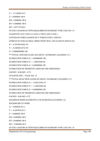 Design and Detailing of Box Culvert
Department of Civil Engineering Page 146
Y = -3.11068E-03 5
Z = 0.00000E+00 0
RX= 0.00000E+00 0
RY= 0.00000E+00 0
RZ= 1.03717E-04 6
STATIC LOAD/REACTION/EQUILIBRIUM SUMMARY FOR CASE NO. 15
LOADTYPE LIVE TITLE CLASS-A TWO LANE CASE-1
CENTER OF FORCE BASED ON Y FORCES ONLY (METE).
(FORCES IN NON-GLOBAL DIRECTIONS WILL INVALIDATE RESULTS)
X = -0.301083286E+03
Y = -0.280982167E+05
Z = 0.000000000E+00
***TOTAL APPLIED LOAD ( KN METE ) SUMMARY (LOADING 15 )
SUMMATION FORCE-X = 0.0000000E+00
SUMMATION FORCE-Y = 1.3002204E-02
SUMMATION FORCE-Z = 0.0000000E+00
SUMMATION OF MOMENTS AROUND THE ORIGINMX=
0.00 MY= 0.00 MZ= -0.72
STAAD PLANE -- PAGE NO. 15
***TOTAL REACTION LOAD( KN METE ) SUMMARY (LOADING 15 )
SUMMATION FORCE-X = -4.5681293E-15
SUMMATION FORCE-Y = -1.3002204E-02
SUMMATION FORCE-Z = 0.0000000E+00
SUMMATION OF MOMENTS AROUND THE ORIGINMX=
0.00 MY= 0.00 MZ= 0.72
MAXIMUM DISPLACEMENTS ( CM /RADIANS) (LOADING 15)
MAXIMUMS AT NODE
X = 5.80092E-03 4
Y = -6.44595E-03 5
Z = 0.00000E+00 0
RX= 0.00000E+00 0
RY= 0.00000E+00 0
RZ= -2.06846E-04 4
STATIC LOAD/REACTION/EQUILIBRIUM SUMMARY FOR CASE NO. 16
 
