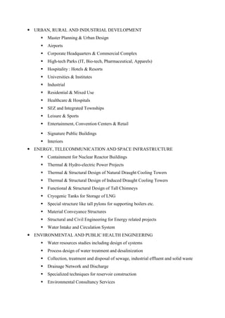  URBAN, RURAL AND INDUSTRIAL DEVELOPMENT
 Master Planning & Urban Design
 Airports
 Corporate Headquarters & Commercial Complex
 High-tech Parks (IT, Bio-tech, Pharmaceutical, Apparels)
 Hospitality : Hotels & Resorts
 Universities & Institutes
 Industrial
 Residential & Mixed Use
 Healthcare & Hospitals
 SEZ and Integrated Townships
 Leisure & Sports
 Entertainment, Convention Centers & Retail
 Signature Public Buildings
 Interiors
 ENERGY, TELECOMMUNICATION AND SPACE INFRASTRUCTURE
 Containment for Nuclear Reactor Buildings
 Thermal & Hydro-electric Power Projects
 Thermal & Structural Design of Natural Draught Cooling Towers
 Thermal & Structural Design of Induced Draught Cooling Towers
 Functional & Structural Design of Tall Chimneys
 Cryogenic Tanks for Storage of LNG
 Special structure like tall pylons for supporting boilers etc.
 Material Conveyance Structures
 Structural and Civil Engineering for Energy related projects
 Water Intake and Circulation System
 ENVIRONMENTAL AND PUBLIC HEALTH ENGINEERING
 Water resources studies including design of systems
 Process design of water treatment and desalinization
 Collection, treatment and disposal of sewage, industrial effluent and solid waste
 Drainage Network and Discharge
 Specialized techniques for reservoir construction
 Environmental Consultancy Services
 