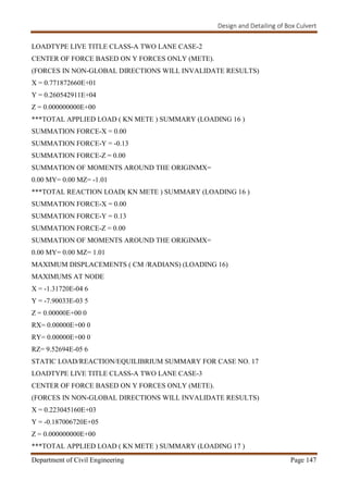 Design and Detailing of Box Culvert
Department of Civil Engineering Page 147
LOADTYPE LIVE TITLE CLASS-A TWO LANE CASE-2
CENTER OF FORCE BASED ON Y FORCES ONLY (METE).
(FORCES IN NON-GLOBAL DIRECTIONS WILL INVALIDATE RESULTS)
X = 0.771872660E+01
Y = 0.260542911E+04
Z = 0.000000000E+00
***TOTAL APPLIED LOAD ( KN METE ) SUMMARY (LOADING 16 )
SUMMATION FORCE-X = 0.00
SUMMATION FORCE-Y = -0.13
SUMMATION FORCE-Z = 0.00
SUMMATION OF MOMENTS AROUND THE ORIGINMX=
0.00 MY= 0.00 MZ= -1.01
***TOTAL REACTION LOAD( KN METE ) SUMMARY (LOADING 16 )
SUMMATION FORCE-X = 0.00
SUMMATION FORCE-Y = 0.13
SUMMATION FORCE-Z = 0.00
SUMMATION OF MOMENTS AROUND THE ORIGINMX=
0.00 MY= 0.00 MZ= 1.01
MAXIMUM DISPLACEMENTS ( CM /RADIANS) (LOADING 16)
MAXIMUMS AT NODE
X = -1.31720E-04 6
Y = -7.90033E-03 5
Z = 0.00000E+00 0
RX= 0.00000E+00 0
RY= 0.00000E+00 0
RZ= 9.52694E-05 6
STATIC LOAD/REACTION/EQUILIBRIUM SUMMARY FOR CASE NO. 17
LOADTYPE LIVE TITLE CLASS-A TWO LANE CASE-3
CENTER OF FORCE BASED ON Y FORCES ONLY (METE).
(FORCES IN NON-GLOBAL DIRECTIONS WILL INVALIDATE RESULTS)
X = 0.223045160E+03
Y = -0.187006720E+05
Z = 0.000000000E+00
***TOTAL APPLIED LOAD ( KN METE ) SUMMARY (LOADING 17 )
 