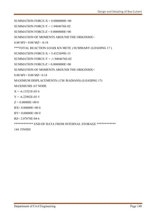Design and Detailing of Box Culvert
Department of Civil Engineering Page 148
SUMMATION FORCE-X = 0.0000000E+00
SUMMATION FORCE-Y = 1.9404676E-02
SUMMATION FORCE-Z = 0.0000000E+00
SUMMATION OF MOMENTS AROUND THE ORIGINMX=
0.00 MY= 0.00 MZ= -0.18
***TOTAL REACTION LOAD( KN METE ) SUMMARY (LOADING 17 )
SUMMATION FORCE-X = 5.4323699E-15
SUMMATION FORCE-Y = -1.9404676E-02
SUMMATION FORCE-Z = 0.0000000E+00
SUMMATION OF MOMENTS AROUND THE ORIGINMX=
0.00 MY= 0.00 MZ= 0.18
MAXIMUM DISPLACEMENTS ( CM /RADIANS) (LOADING 17)
MAXIMUMS AT NODE
X = -6.13321E-03 6
Y = -6.22902E-03 5
Z = 0.00000E+00 0
RX= 0.00000E+00 0
RY= 0.00000E+00 0
RZ= 2.07678E-04 6
************ END OF DATA FROM INTERNAL STORAGE ************
144. FINISH
 