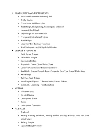  ROADS, HIGHWAYS, EXPRESSWAYS
 Socio-techno-economic Feasibility and
 Traffic Studies
 Prioritization and Master plans
 Road Design, Strengthening, Widening and Expansion
 Urban and Rural Roads
 Expressways and Elevated Roads
 Flyovers and Interchange Systems
 Road Bridges
 Underpass/ Box-Pushing/ Tunneling
 Road Maintenance and Bridge Rehabilitation
 BRIDGES & FLYOVERS
 Cable Stayed Bridges
 Extra-dosed Bridges
 Suspension Bridges
 Segmental - Precast (Box) / Insitu (Box)
 Cantilever Construction / Balanced Cantilever
 Steel Girder Bridges-Through Type / Composite Deck Type Bridge/ Under Slung
 Arch Bridges
 Rail Cum Road Bridges
 Interchanges / Flyovers /T-Beam - Insitu / Precast T-Beam
 Incremental Launching / Nose Launching
 METROS
 Elevated Viaduct
 Elevated Station
 Underground Station
 Tunnel
 Underground Crossovers
 RAILWAYS
 Trackwork
 Railway Crossing Structures, Railway Station Building, Railway Plants and other
Infrastructure
 Railway Bridges
 Dedicated Freight Corridor
 