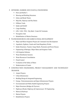  OFFSHORE, HARBOR AND COASTAL ENGINEERING
 Ports and Harbor’s
 Mooring and Berthing Structures
 Jetties and Break Waters
 Ship lifts, Slipways and Dry Docks
 Offshore Yards
 Intake and Outfall
 Cargo Handling
 LPG / LNG / POL / Dry Bulk / Crude Oil Terminals
 Navigation Aids
 Rehabilitation of Marine Structures
 WATER RESOURCES AND AGRICULTURAL DEVELOPMENT
 Major and Minor Irrigation Projects & Command Area Development
 Aqueducts, Syphons, Canals and Canal Regulatory Works
 Intake Structures, Tunnels, Surge Shafts, Penstocks and Power Houses
 Engineering of Barrages, Major Dams and Irrigation Tanks
 Lift Irrigation Schemes
 Water Distribution Systems
 Water Resources Consolidation
 Flood Control
 Evaluation of the Safety of Dams
 Modernization of Canals
 CONSTRUCTION ENGINEERING, PROJECT MANAGEMENT AND TECHNOLOGY
TRANSFER
 Airport Projects
 Urban Infrastructure
 Building Design & Integrated Engineering
 Energy, Telecommunication and Space Infrastructure Projects
 Environmental and Public Health Engineering Projects
 Major Structures (Bridges & Flyovers)
 Highways (Roads, Highways & Expressways) / IE Engineering
 Metros & Railways
 Marine Projects
 Rehabilitation Projects
 