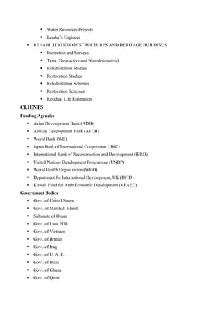  Water Resources Projects
 Lender’s Engineer
 REHABILITATION OF STRUCTURES AND HERITAGE BUILDINGS
 Inspection and Surveys
 Tests (Destructive and Non-destructive)
 Rehabilitation Studies
 Restoration Studies
 Rehabilitation Schemes
 Restoration Schemes
 Residual Life Estimation
CLIENTS
Funding Agencies
 Asian Development Bank (ADB)
 African Development Bank (AFDB)
 World Bank (WB)
 Japan Bank of International Cooperation (JBIC)
 International Bank of Reconstruction and Development (IBRD)
 United Nations Development Programme (UNDP)
 World Health Organization (WHO)
 Department for International Development, UK (DFID)
 Kuwait Fund for Arab Economic Development (KFAED)
Government Bodies
 Govt. of United States
 Govt. of Marshall Island
 Sultanate of Oman
 Govt. of Laos PDR
 Govt. of Vietnam
 Govt. of Brunei
 Govt. of Iraq
 Govt. of U. A. E.
 Govt. of India
 Govt. of Ghana
 Govt. of Qatar
 