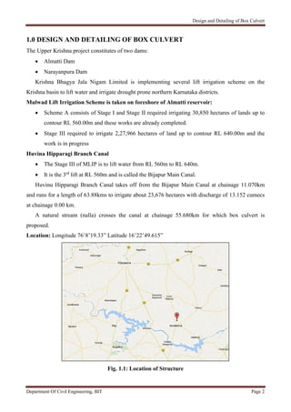 Design and Detailing of Box Culvert
Department Of Civil Engineering, BIT Page 2
1.0 DESIGN AND DETAILING OF BOX CULVERT
The Upper Krishna project constitutes of two dams:
 Almatti Dam
 Narayanpura Dam
Krishna Bhagya Jala Nigam Limited is implementing several lift irrigation scheme on the
Krishna basin to lift water and irrigate drought prone northern Karnataka districts.
Mulwad Lift Irrigation Scheme is taken on foreshore of Almatti reservoir:
 Scheme A consists of Stage I and Stage II required irrigating 30,850 hectares of lands up to
contour RL 560.00m and these works are already completed.
 Stage III required to irrigate 2,27,966 hectares of land up to contour RL 640.00m and the
work is in progress
Huvina Hipparagi Branch Canal
 The Stage III of MLIP is to lift water from RL 560m to RL 640m.
 It is the 3rd
lift at RL 560m and is called the Bijapur Main Canal.
Huvinu Hipparagi Branch Canal takes off from the Bijapur Main Canal at chainage 11.070km
and runs for a length of 63.88kms to irrigate about 23,676 hectares with discharge of 13.152 cumecs
at chainage 0.00 km.
A natural stream (nalla) crosses the canal at chainage 55.680km for which box culvert is
proposed.
Location: Longitude 76˚8’19.33” Latitude 16˚22’49.615”
Fig. 1.1: Location of Structure
 