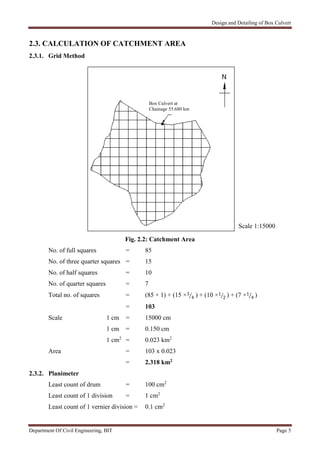 Design and Detailing of Box Culvert
Department Of Civil Engineering, BIT Page 5
2.3. CALCULATION OF CATCHMENT AREA
2.3.1. Grid Method
Fig. 2.2: Catchment Area
No. of full squares = 85
No. of three quarter squares = 15
No. of half squares = 10
No. of quarter squares = 7
Total no. of squares = (85 × 1) + (15 ×3
4 ) + (10 ×1
2 ) + (7 ×1
4 )
= 103
Scale 1 cm = 15000 cm
1 cm = 0.150 cm
1 cm2
= 0.023 km2
Area = 103 x 0.023
= 2.318 km2
2.3.2. Planimeter
Least count of drum = 100 cm2
Least count of 1 division = 1 cm2
Least count of 1 vernier division = 0.1 cm2
Scale 1:15000
Box Culvert at
Chainage 55.680 km
 