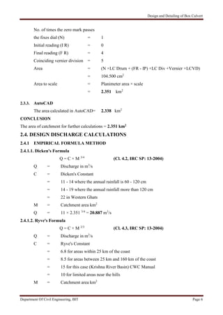 Design and Detailing of Box Culvert
Department Of Civil Engineering, BIT Page 6
No. of times the zero mark passes
the fixes dial (N) = 1
Initial reading (I R) = 0
Final reading (F R) = 4
Coinciding vernier division = 5
Area = (N ×LC Drum + (FR - IP) ×LC Div +Vernier ×LCVD)
= 104.500 cm2
Area to scale = Planimeter area × scale
= 2.351 km2
2.3.3. AutoCAD
The area calculated in AutoCAD= 2.338 km2
CONCLUSION
The area of catchment for further calculations = 2.351 km2
2.4. DESIGN DISCHARGE CALCULATIONS
2.4.1 EMPIRICAL FORMULA METHOD
2.4.1.1. Dicken's Formula
Q = C × M 3/4
(Cl. 4.2, IRC SP: 13-2004)
Q = Discharge in m3
/s
C = Dicken's Constant
= 11 - 14 where the annual rainfall is 60 - 120 cm
= 14 - 19 where the annual rainfall more than 120 cm
= 22 in Western Ghats
M = Catchment area km2
Q = 11 × 2.351 3/4
= 20.887 m3
/s
2.4.1.2. Ryve's Formula
Q = C × M 2/3
(Cl. 4.3, IRC SP: 13-2004)
Q = Discharge in m3
/s
C = Ryve's Constant
= 6.8 for areas within 25 km of the coast
= 8.5 for areas between 25 km and 160 km of the coast
= 15 for this case (Krishna River Basin) CWC Manual
= 10 for limited areas near the hills
M = Catchment area km2
 