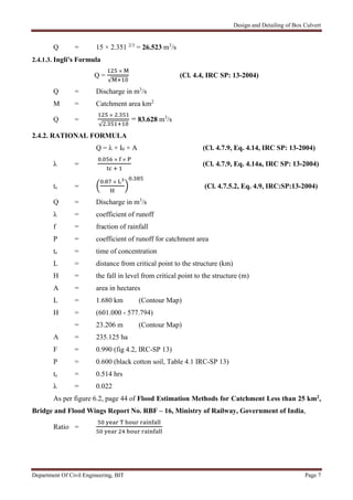 Design and Detailing of Box Culvert
Department Of Civil Engineering, BIT Page 7
Q = 15 × 2.351 2/3
= 26.523 m3
/s
2.4.1.3. Ingli's Formula
Q =
×
√
(Cl. 4.4, IRC SP: 13-2004)
Q = Discharge in m3
/s
M = Catchment area km2
Q =
× .
√ .
= 83.628 m3
/s
2.4.2. RATIONAL FORMULA
Q = λ × I0 × A (Cl. 4.7.9, Eq. 4.14, IRC SP: 13-2004)
λ =
. × ×
(Cl. 4.7.9, Eq. 4.14a, IRC SP: 13-2004)
tc =
. ×
.
(Cl. 4.7.5.2, Eq. 4.9, IRC:SP:13-2004)
Q = Discharge in m3
/s
λ = coefficient of runoff
f = fraction of rainfall
P = coefficient of runoff for catchment area
tc = time of concentration
L = distance from critical point to the structure (km)
H = the fall in level from critical point to the structure (m)
A = area in hectares
L = 1.680 km (Contour Map)
H = (601.000 - 577.794)
= 23.206 m (Contour Map)
A = 235.125 ha
F = 0.990 (fig 4.2, IRC-SP 13)
P = 0.600 (black cotton soil, Table 4.1 IRC-SP 13)
tc = 0.514 hrs
λ = 0.022
As per figure 6.2, page 44 of Flood Estimation Methods for Catchment Less than 25 km2,
Bridge and Flood Wings Report No. RBF – 16, Ministry of Railway, Government of India,
Ratio =
 