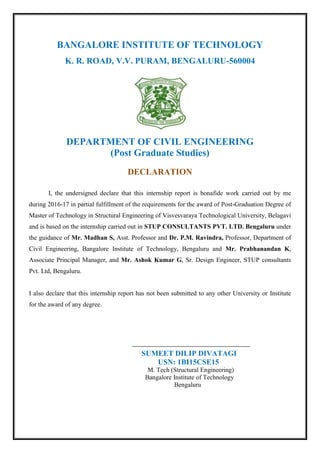 BANGALORE INSTITUTE OF TECHNOLOGY
K. R. ROAD, V.V. PURAM, BENGALURU-560004
DEPARTMENT OF CIVIL ENGINEERING
(Post Graduate Studies)
DECLARATION
I, the undersigned declare that this internship report is bonafide work carried out by me
during 2016-17 in partial fulfillment of the requirements for the award of Post-Graduation Degree of
Master of Technology in Structural Engineering of Visvesvaraya Technological University, Belagavi
and is based on the internship carried out in STUP CONSULTANTS PVT. LTD. Bengaluru under
the guidance of Mr. Madhan S, Asst. Professor and Dr. P.M. Ravindra, Professor, Department of
Civil Engineering, Bangalore Institute of Technology, Bengaluru and Mr. Prabhanandan K,
Associate Principal Manager, and Mr. Ashok Kumar G, Sr. Design Engineer, STUP consultants
Pvt. Ltd, Bengaluru.
I also declare that this internship report has not been submitted to any other University or Institute
for the award of any degree.
SUMEET DILIP DIVATAGI
USN: 1BI15CSE15
M. Tech (Structural Engineering)
Bangalore Institute of Technology
Bengaluru
 