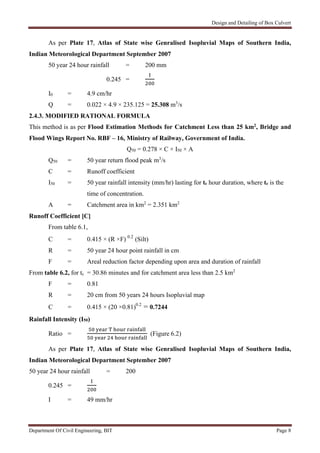 Design and Detailing of Box Culvert
Department Of Civil Engineering, BIT Page 8
As per Plate 17, Atlas of State wise Genralised Isopluvial Maps of Southern India,
Indian Meteorological Department September 2007
50 year 24 hour rainfall = 200 mm
0.245 =
I0 = 4.9 cm/hr
Q = 0.022 × 4.9 × 235.125 = 25.308 m3
/s
2.4.3. MODIFIED RATIONAL FORMULA
This method is as per Flood Estimation Methods for Catchment Less than 25 km2, Bridge and
Flood Wings Report No. RBF – 16, Ministry of Railway, Government of India.
Q50 = 0.278 × C × I50 × A
Q50 = 50 year return flood peak m3
/s
C = Runoff coefficient
I50 = 50 year rainfall intensity (mm/hr) lasting for tc hour duration, where tc is the
time of concentration.
A = Catchment area in km2
= 2.351 km2
Runoff Coefficient [C]
From table 6.1,
C = 0.415 × (R ×F) 0.2
(Silt)
R = 50 year 24 hour point rainfall in cm
F = Areal reduction factor depending upon area and duration of rainfall
From table 6.2, for tc = 30.86 minutes and for catchment area less than 2.5 km2
F = 0.81
R = 20 cm from 50 years 24 hours Isopluvial map
C = 0.415 × (20 ×0.81)0.2
= 0.7244
Rainfall Intensity (I50)
Ratio = (Figure 6.2)
As per Plate 17, Atlas of State wise Genralised Isopluvial Maps of Southern India,
Indian Meteorological Department September 2007
50 year 24 hour rainfall = 200
0.245 =
I = 49 mm/hr
 