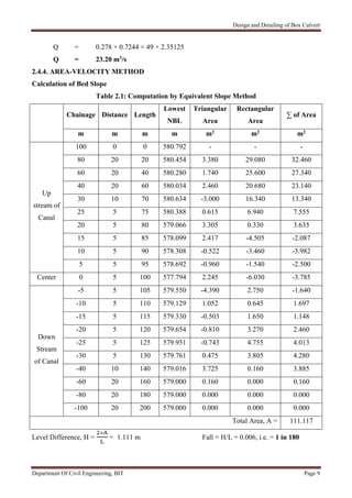 Design and Detailing of Box Culvert
Department Of Civil Engineering, BIT Page 9
Q = 0.278 × 0.7244 × 49 × 2.35125
Q = 23.20 m3/s
2.4.4. AREA-VELOCITY METHOD
Calculation of Bed Slope
Table 2.1: Computation by Equivalent Slope Method
Chainage Distance Length
Lowest
NBL
Triangular
Area
Rectangular
Area
∑ of Area
m m m m m2 m2 m2
Up
stream of
Canal
100 0 0 580.792 - - -
80 20 20 580.454 3.380 29.080 32.460
60 20 40 580.280 1.740 25.600 27.340
40 20 60 580.034 2.460 20.680 23.140
30 10 70 580.634 -3.000 16.340 13.340
25 5 75 580.388 0.615 6.940 7.555
20 5 80 579.066 3.305 0.330 3.635
15 5 85 578.099 2.417 -4.505 -2.087
10 5 90 578.308 -0.522 -3.460 -3.982
5 5 95 578.692 -0.960 -1.540 -2.500
Center 0 5 100 577.794 2.245 -6.030 -3.785
Down
Stream
of Canal
-5 5 105 579.550 -4.390 2.750 -1.640
-10 5 110 579.129 1.052 0.645 1.697
-15 5 115 579.330 -0.503 1.650 1.148
-20 5 120 579.654 -0.810 3.270 2.460
-25 5 125 579.951 -0.743 4.755 4.013
-30 5 130 579.761 0.475 3.805 4.280
-40 10 140 579.016 3.725 0.160 3.885
-60 20 160 579.000 0.160 0.000 0.160
-80 20 180 579.000 0.000 0.000 0.000
-100 20 200 579.000 0.000 0.000 0.000
Total Area, A = 111.117
Level Difference, H =
×
= 1.111 m Fall = H/L = 0.006, i.e. = 1 in 180
 