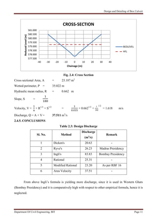 Design and Detailing of Box Culvert
Department Of Civil Engineering, BIT Page 11
Fig. 2.4: Cross Section
Cross sectional Area, A = 23.187 m2
Wetted perimeter, P = 35.022 m
Hydraulic mean radius, R = 0.662 m
Slope, S =
Velocity, V = × R1/3
× S1/2
=
.
× 0.6621/3
×
1
180
1/2
= 1.618 m/s
Discharge, Q = A × V = 37.511 m3
/s
2.4.5. CONCLUSIONS
Table 2.3: Design Discharge
Sl. No. Method
Discharge
(m3/s)
Remark
1 Dicken's 20.63 -
2 Ryve's 26.23 Madras Presidency
3 Ingli's 83.83 Bombay Presidency
4 Rational 25.31 -
5 Modified Rational 23.20 As per RBF 16
6 Area Velocity 37.51 -
From above Ingli’s formula is yielding more discharge, since it is used in Western Ghats
(Bombay Presidency) and it is comparatively high with respect to other empirical formula, hence it is
neglected.
577.500
578.000
578.500
579.000
579.500
580.000
580.500
581.000
-40 -30 -20 -10 0 10 20 30 40
ReducedLevel(m)
Chainage (m)
CROSS-SECTION
BEDLEVEL
HFL
 