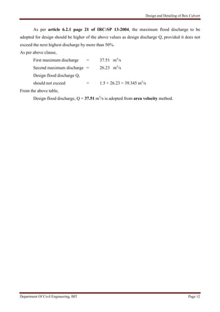 Design and Detailing of Box Culvert
Department Of Civil Engineering, BIT Page 12
As per article 6.2.1 page 21 of IRC:SP 13-2004, the maximum flood discharge to be
adopted for design should be higher of the above values as design discharge Q, provided it does not
exceed the next highest discharge by more than 50%.
As per above clause,
First maximum discharge = 37.51 m3
/s
Second maximum discharge = 26.23 m3
/s
Design flood discharge Q,
should not exceed = 1.5 × 26.23 = 39.345 m3
/s
From the above table,
Design flood discharge, Q = 37.51 m3
/s is adopted from area velocity method.
 