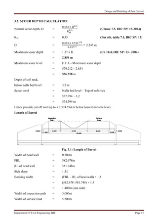 Design and Detailing of Box Culvert
Department Of Civil Engineering, BIT Page 15
3.2. SCOUR DEPTH CALCULATION
Normal scour depth, D =
. × /
/ (Clause 7.5, IRC SP: 13-2004)
Ksf = 0.35 (For silt, table 7.1, IRC SP: 13)
D =
. × . /
. /
= 2.247 m
Maximum scour depth = 1.27 x D (Cl. 10.4, IRC SP: 13– 2004)
= 2.854 m
Maximum scour level = H F L - Maximum scour depth
= 579.212 – 2.854
= 576.358 m
Depth of soft rock,
below nalla bed level = 3.2 m
Scour level = Nalla bed level – Top of soft rock
= 577.794 – 3.2
= 574.594 m
Hence provide cut off wall up to RL 574.594 m below lowest nalla be level.
Length of Barrel
Fig. 3.1: Length of Barrel
Width of head wall = 0.300m
FBL = 582.678m
RL of head wall = 581.748m
Side slope = 1.5:1
Banking width = (FBL – RL of head wall) × 1.5
= (582.678 -581.748) × 1.5
= 1.400m (one side)
Width of inspection path = 3.000m
Width of service road = 5.500m
 