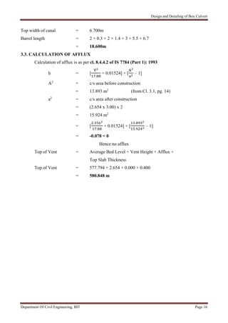 Design and Detailing of Box Culvert
Department Of Civil Engineering, BIT Page 16
Top width of canal = 6.700m
Barrel length = 2 × 0.3 + 2 × 1.4 + 3 + 5.5 + 6.7
= 18.600m
3.3. CALCULATION OF AFFLUX
Calculation of afflux is as per cl. 8.4.4.2 of IS 7784 (Part 1): 1993
h = [
.
+ 0.01524] × [ – 1]
A2
= c/s area before construction
= 13.893 m2
(from Cl. 3.1, pg. 14)
a2
= c/s area after construction
= (2.654 x 3.00) x 2
= 15.924 m2
= [
.
.
+ 0.01524] × [
.
.
– 1]
= -0.078 < 0
Hence no afflux
Top of Vent = Average Bed Level + Vent Height + Afflux +
Top Slab Thickness
Top of Vent = 577.794 + 2.654 + 0.000 + 0.400
= 580.848 m
 