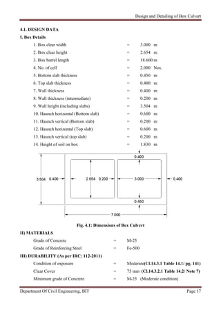 Design and Detailing of Box Culvert
Department Of Civil Engineering, BIT Page 17
4.1. DESIGN DATA
I. Box Details
1. Box clear width = 3.000 m
2. Box clear height = 2.654 m
3. Box barrel length = 18.600 m
4. No. of cell = 2.000 Nos.
5. Bottom slab thickness = 0.450 m
6. Top slab thickness = 0.400 m
7. Wall thickness = 0.400 m
8. Wall thickness (intermediate) = 0.200 m
9. Wall height (including slabs) = 3.504 m
10. Haunch horizontal (Bottom slab) = 0.600 m
11. Haunch vertical (Bottom slab) = 0.200 m
12. Haunch horizontal (Top slab) = 0.600 m
13. Haunch vertical (top slab) = 0.200 m
14. Height of soil on box = 1.830 m
Fig. 4.1: Dimensions of Box Culvert
II) MATERIALS
Grade of Concrete = M-25
Grade of Reinforcing Steel = Fe-500
III) DURABILITY (As per IRC: 112-2011)
Condition of exposure = Moderate(Cl.14.3.1 Table 14.1/ pg. 141)
Clear Cover = 75 mm (Cl.14.3.2.1 Table 14.2/ Note 7)
Minimum grade of Concrete = M-25 (Moderate condition)
 