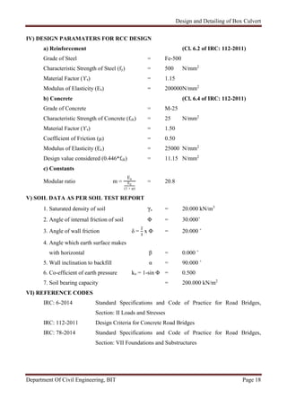 Design and Detailing of Box Culvert
Department Of Civil Engineering, BIT Page 18
IV) DESIGN PARAMATERS FOR RCC DESIGN
a) Reinforcement (Cl. 6.2 of IRC: 112-2011)
Grade of Steel = Fe-500
Characteristic Strength of Steel (fy) = 500 N/mm2
Material Factor (ϒs) = 1.15
Modulus of Elasticity (Es) = 200000N/mm2
b) Concrete (Cl. 6.4 of IRC: 112-2011)
Grade of Concrete = M-25
Characteristic Strength of Concrete (fck) = 25 N/mm2
Material Factor (ϒs) = 1.50
Coefficient of Friction (μ) = 0.50
Modulus of Elasticity (Ec) = 25000 N/mm2
Design value considered (0.446*fck) = 11.15 N/mm2
c) Constants
Modular ratio m =
Es
Ec
(1 + φ)
= 20.8
V) SOIL DATA AS PER SOIL TEST REPORT
1. Saturated density of soil γs = 20.000 kN/m3
2. Angle of internal friction of soil Φ = 30.000˚
3. Angle of wall friction δ = x Φ = 20.000 ˚
4. Angle which earth surface makes
with horizontal β = 0.000 ˚
5. Wall inclination to backfill α = 90.000 ˚
6. Co-efficient of earth pressure ko = 1-sin Φ = 0.500
7. Soil bearing capacity = 200.000 kN/m2
VI) REFERENCE CODES
IRC: 6-2014 Standard Specifications and Code of Practice for Road Bridges,
Section: II Loads and Stresses
IRC: 112-2011 Design Criteria for Concrete Road Bridges
IRC: 78-2014 Standard Specifications and Code of Practice for Road Bridges,
Section: VII Foundations and Substructures
 