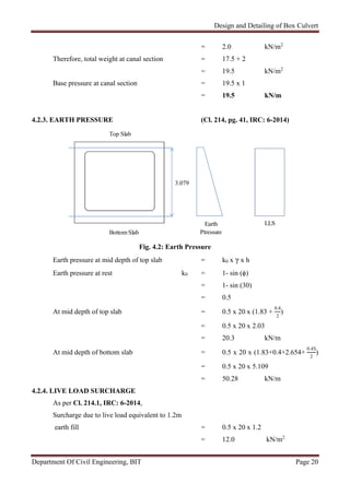 Design and Detailing of Box Culvert
Department Of Civil Engineering, BIT Page 20
= 2.0 kN/m2
Therefore, total weight at canal section = 17.5 + 2
= 19.5 kN/m2
Base pressure at canal section = 19.5 x 1
= 19.5 kN/m
4.2.3. EARTH PRESSURE (Cl. 214, pg. 41, IRC: 6-2014)
Fig. 4.2: Earth Pressure
Earth pressure at mid depth of top slab = k0 x γ x h
Earth pressure at rest k0 = 1- sin (ϕ)
= 1- sin (30)
= 0.5
At mid depth of top slab = 0.5 x 20 x (1.83 +
0.4
2
)
= 0.5 x 20 x 2.03
= 20.3 kN/m
At mid depth of bottom slab = 0.5 x 20 x (1.83+0.4+2.654+
0.45
2
)
= 0.5 x 20 x 5.109
= 50.28 kN/m
4.2.4. LIVE LOAD SURCHARGE
As per Cl. 214.1, IRC: 6-2014,
Surcharge due to live load equivalent to 1.2m
earth fill = 0.5 x 20 x 1.2
= 12.0 kN/m2
Top Slab
3.079
LLSEarth
PtressureBottom Slab
 