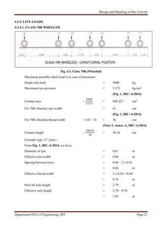 Design and Detailing of Box Culvert
Department Of Civil Engineering, BIT Page 21
4.2.5. LIVE LOADS
4.2.5.1. CLASS 70R WHEELED
Fig. 4.3. Class 70R (Wheeled)
Maximum possible wheel load is in case of maximum
Single axle load = 5000 kg
Maximum tyre pressure = 5.273 kg/cm2
(Fig. 1, IRC: 6-2014)
Contact area =
5000
5.273
= 948.227 cm2
For 70R wheeled, tyre width = 41 cm
(Fig. 1, IRC: 6-2014)
For 70R wheeled, thread width = (41 – 5) = 36 cm
(Note 3, Annex A, IRC: 6-2014)
Contact length =
.
= 26.34 cm
Consider type "L" tyres:-
From Fig. 1, IRC: 6-2014, we have,
Diameter of tyre = 0.61 m
Effective tyre width = 0.86 m
Spacing between tyres = 0.86 – 2 x 0.41
= 0.04 m
Effective thread width = 2 x 0.36 + 0.04
= 0.76 m
Over all axle length = 2.79 m
Effective axle length = 2.79 – 0.76
= 1.93 m
 