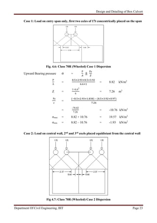 Design and Detailing of Box Culvert
Department Of Civil Engineering, BIT Page 23
Case 1: Load on entry span only, first two axles of 17t concentrically placed on the span
Fig. 4.6: Class 70R (Wheeled) Case 1 Dispersion
Upward Bearing pressure σ =
P
±
Pe
P
A
=
. × . . × .
. ×
= 8.82 kN/m2
Z =
1×6.62
6
= 7.26 m3
Pe
z
=
( . × . × . ) – ( . × . × . )
.
=
-78.02
7.26
= -10.76 kN/m2
σmax = 8.82 + 10.76 = 19.57 kN/m2
σmin = 8.82 – 10.76 = -1.93 kN/m2
Case 2: Load on central wall, 2nd and 3rd axels placed equidistant from the central wall
Fig 4.7: Class 70R (Wheeled) Case 2 Dispersion
 