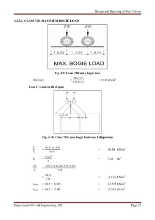 Design and Detailing of Box Culvert
Department Of Civil Engineering, BIT Page 25
4.2.5.2. CLASS 70R MAXIMUM BOGIE LOAD
Fig. 4.9: Class 70R max bogie load
Intensity =
20×1.25
3.92×6.35
= 10.0 kN/m2
Case 1: Load on first span
Fig. 4.10: Class 70R max bogie load case 1 dispersion
P
A
=
10×3+10×3.92
6.6×1
= 10.50 kN/m2
Z =
1×6.62
6
= 7.26 m3
=
- (10×3×1.8)-(10×3.92×1.04)
7.26
=
-94.77
7.26
= -13.05 kN/m2
σmax = 10.5 + 13.05 = 23.535 kN/m2
σmin = 10.5 – 13.05 = -2.565 kN/m2
 