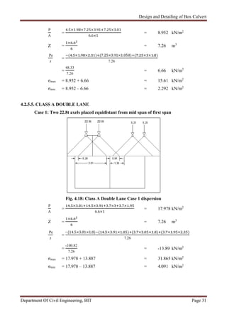 Design and Detailing of Box Culvert
Department Of Civil Engineering, BIT Page 31
P
A
=
. × . . × . . × .
6.6×1
= 8.952 kN/m2
Z =
× .
= 7.26 m3
Pe
z
=
( . × . × . ) (7.25×3.91×1.050) ( . × × . )
7.26
=
48.33
7.26
= 6.66 kN/m2
σmax = 8.952 + 6.66 = 15.61 kN/m2
σmin = 8.952 – 6.66 = 2.292 kN/m2
4.2.5.5. CLASS A DOUBLE LANE
Case 1: Two 22.8t axels placed equidistant from mid span of first span
Fig. 4.18: Class A Double Lane Case 1 dispersion
P
A
=
. × . . × . . × . × .
6.6×1
= 17.978 kN/m2
Z =
× .
= 7.26 m3
Pe
z
=
- (14.5×3.01×1.8) ( . × . × . ) ( . × . × . ) ( . × . × . )
7.26
=
-100.82
7.26
= -13.89 kN/m2
σmax = 17.978 + 13.887 = 31.865 kN/m2
σmin = 17.978 – 13.887 = 4.091 kN/m2
 
