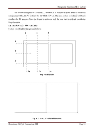 Design and Detailing of Box Culvert
Department Of Civil Engineering, BIT Page 35
The culvert is designed as a closed RCC structure. It is analyzed as plane frame of unit width
using standard STAAD.Pro software for DL+SIDL+EP+LL. The cross section is modeled with beam
members for 2D analysis. Since the bridge is resting on soil, the base slab is modeled considering
hinged support.
5.1. DESIGN SECTION FORCES:-
Section considered for design is as follows
Fig. 5.1: Sections
Fig. 5.2: STAAD Model Dimensions
1a 2a 3a
1 2 3
4
5
6
 