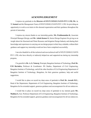 ACKNOWLEDGEMENT
I express my gratitude to the Director of STUP CONSULTANTS PVT. LTD, Mr. A.
T. Samuel and the Management Team of STUP CONSULTANTS PVT. LTD. for providing an
opportunity to work as an intern in this deemed organization and their guidance throughout the
period of internship.
I express my sincere thanks to our internship guides, Mr. Prabhanandan K, Associate
Principal Manager-Design, and Mr. Ashok Kumar G, Senior Design Engineer for giving us an
insight about the Structural and Water Resource and Irrigation Design Industry and sharing their
knowledge and experiences in carrying out our design project in their busy schedule, without their
guidance and support my internship would not have been completed successfully.
I am also thankful to all the technical and non-technical staff of STUP CONSULTANTS
PVT. LTD, who have directly or indirectly helped me and supported me during my internship
program,
I’m grateful to Dr. A. G. Nataraj, Principal, Bangalore Institute of Technology, Prof. Dr.
P.M Ravindra, Professor & Coordinator- PG Studies, Department of Civil Engineering,
Bangalore Institute of Technology, and all the other faculties of Civil Engineering Department of
Bangalore Institute of Technology, Bengaluru, for their generous guidance, help and useful
suggestions.
I would like to place on record my deep sense of gratitude to Prof. Dr. Aswath M.U.,
Head of the Department, Department of Civil Engineering, Bangalore Institute of Technology,
Bengaluru for his extended support, generous guidance and encouragement for all our endeavors.
I would like to place on record my deep sense of gratitude to my internal guide Mr.
Madhan S, Asst. Professor Department of Civil Engineering, Bangalore Institute of Technology,
Bengaluru for his extended support, generous guidance and encouragement for all our endeavors.
 