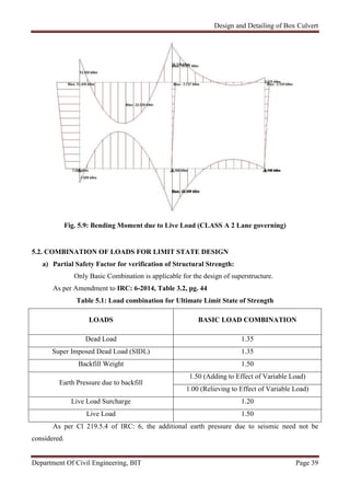 Design and Detailing of Box Culvert
Department Of Civil Engineering, BIT Page 39
Fig. 5.9: Bending Moment due to Live Load (CLASS A 2 Lane governing)
5.2. COMBINATION OF LOADS FOR LIMIT STATE DESIGN
a) Partial Safety Factor for verification of Structural Strength:
Only Basic Combination is applicable for the design of superstructure.
As per Amendment to IRC: 6-2014, Table 3.2, pg. 44
Table 5.1: Load combination for Ultimate Limit State of Strength
LOADS BASIC LOAD COMBINATION
Dead Load 1.35
Super Imposed Dead Load (SIDL) 1.35
Backfill Weight 1.50
Earth Pressure due to backfill
1.50 (Adding to Effect of Variable Load)
1.00 (Relieving to Effect of Variable Load)
Live Load Surcharge 1.20
Live Load 1.50
As per Cl 219.5.4 of IRC: 6, the additional earth pressure due to seismic need not be
considered.
 