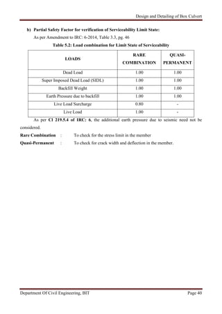 Design and Detailing of Box Culvert
Department Of Civil Engineering, BIT Page 40
b) Partial Safety Factor for verification of Serviceability Limit State:
As per Amendment to IRC: 6-2014, Table 3.3, pg. 46
Table 5.2: Load combination for Limit State of Serviceability
LOADS
RARE
COMBINATION
QUASI-
PERMANENT
Dead Load 1.00 1.00
Super Imposed Dead Load (SIDL) 1.00 1.00
Backfill Weight 1.00 1.00
Earth Pressure due to backfill 1.00 1.00
Live Load Surcharge 0.80 -
Live Load 1.00 -
As per Cl 219.5.4 of IRC: 6, the additional earth pressure due to seismic need not be
considered.
Rare Combination : To check for the stress limit in the member
Quasi-Permanent : To check for crack width and deflection in the member.
 
