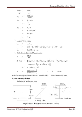 Design and Detailing of Box Culvert
Department Of Civil Engineering, BIT Page 44
0.0035
xu
=
0.002
x1
x1 =
0.002 × xu
0.0035
x1 = 0.571 xu
=
4
7
xu
x2 = xu - x1
= xu - 0.571 xu
= 0.429 xu
=
3
7
xu
 Area of stress block,
A = A1+ A2
= (0.45 × fck × 0.429 × xu) + (2
3 × 0.45 × fck × 0.571 × xu)
A = 0.3645 × fck × xu
 Calculation of depth of Neutral Axis,
x =
ΣAi×xi
ΣAi
Σ (Aixi) = (2
3 × 0.45 × fck × 4
7 × xu) × (3
7 × xu + 3
8 × 4
7 × xu) +
0.45 × fck × 3
7 × xu × 3
7 ×
xu
2
= 0.1515 × fck × xu
2
x =
0.1515 × fck × xu
2
0.3645 × fck × xu
x = 0.42 xu
Centroid of compression force acts at a distance of 0.42 xu from compressive fiber.
Case 1: Balanced Section
In Balanced section, xu=xumax
Fig.6.3: Stress Block Parameters-Balanced section
xumax
0.0035
Z=d-0.42xu
0.42xu
Cu
d
Tu=0.87fyAst
0.446fck
d-xumax
0.002+ (0.87fy/Es)
 
