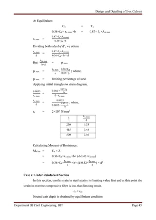 Design and Detailing of Box Culvert
Department Of Civil Engineering, BIT Page 45
At Equilibrium:
Cu = Tu
0.36×fck× xu max ×b = 0.87× fy ×Ast max
xu max =
0.87×fy×Ast max
0.36×fck×b
Dividing both sides by‘d’, we obtain
xu max
d
=
0.87×fy×Ast max
0.36×fck× b × d
But
Ast max
b×d
= pt max
pt max =
xu max
d
×
0.36×fck
0.87×fy
; where,
pt max = limiting percentage of steel
Applying initial triangles to strain diagram,
0.0035
xu max
=
0.002 +
0.87×fy
Ɛs
d - xu max
xu max
d
=
0.0035
0.0055+
0.87 ×fy
Ɛs
; where,
εs = 2×10 N/mm2
fy
xu max
d
250 0.53
415 0.48
500 0.46
Calculating Moment of Resistance:
Mu lim = Cu × Z
= 0.36×fck×xu max ×b× (d-0.42×xu max)
= 0.36×fck×
u max
d
×b× (d-0.42×
u max
d
) × d2
Case 2: Under Reinforced Section
In this section, tensile strain in steel attains its limiting value first and at this point the
strain in extreme compressive fiber is less than limiting strain.
εs < εcu
Neutral axis depth is obtained by equilibrium condition
 