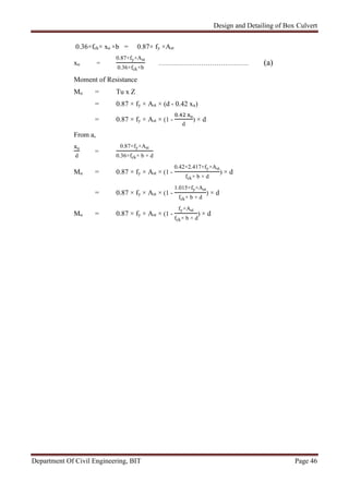 Design and Detailing of Box Culvert
Department Of Civil Engineering, BIT Page 46
0.36×fck× xu ×b = 0.87× fy ×Ast
xu =
0.87×fy×Ast
0.36×fck×b
…………………………………… (a)
Moment of Resistance
Mu = Tu x Z
= 0.87 × fy × Ast × (d - 0.42 xu)
= 0.87 × fy × Ast × (1 -
. u
d
) × d
From a,
u
d
=
0.87×fy×Ast
0.36×fck× b × d
Mu = 0.87 × fy × Ast × (1 -
0.42×2.417×fy×Ast
fck× b × d
) × d
= 0.87 × fy × Ast × (1 -
1.015×fy×Ast
fck× b × d
) × d
Mu = 0.87 × fy × Ast × (1 -
fy×Ast
fck× b × d
) × d
 