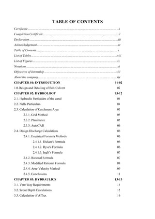 TABLE OF CONTENTS
Certificate………………………………………………………………………………………i
Completion Certificate……………………………………………………………………….ii
Declaration……………………………………………………………………………………iii
Acknowledgement…………………………………………………………………………….iv
Table of Contents…………….………………………………………………………………v
List of Tables…………………………………………………………………………………viii
List of Figures………………………………………………………………………………..ix
Notations……………………………………………………………………………………...xi
Objectives of Internship……………………………………………………………………xiii
About the company………………………………………………………………………….xiv
CHAPTER 01: INTRODUCTION 01-02
1.0.Design and Detailing of Box Culvert 02
CHAPTER 02: HYDROLOGY 03-12
2.1. Hydraulic Particulars of the canal 04
2.2. Nalla Particulars 04
2.3. Calculation of Catchment Area 05
2.3.1. Grid Method 05
2.3.2. Planimeter 05
2.3.3. AutoCAD 06
2.4. Design Discharge Calculations 06
2.4.1. Empirical Formula Methods 06
2.4.1.1. Dicken's Formula 06
2.4.1.2. Ryve's Formula 06
2.4.1.3. Ingli’s Formula 07
2.4.2. Rational Formula 07
2.4.3. Modified Rational Formula 08
2.4.4. Area-Velocity Method 09
2.4.5. Conclusions 11
CHAPTER 03: HYDRAULICS 13-15
3.1. Vent Way Requirements 14
3.2. Scour Depth Calculations 15
3.3. Calculation of Afflux 16
 