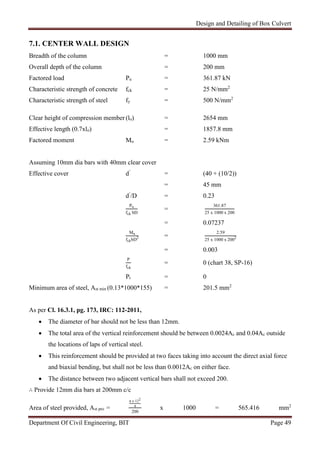 Design and Detailing of Box Culvert
Department Of Civil Engineering, BIT Page 49
7.1. CENTER WALL DESIGN
Breadth of the column = 1000 mm
Overall depth of the column = 200 mm
Factored load Pu = 361.87 kN
Characteristic strength of concrete fck = 25 N/mm2
Characteristic strength of steel fy = 500 N/mm2
Clear height of compression member (lo) = 2654 mm
Effective length (0.7xlo) = 1857.8 mm
Factored moment Mu = 2.59 kNm
Assuming 10mm dia bars with 40mm clear cover
Effective cover d’
= (40 + (10/2))
= 45 mm
d’
/D = 0.23
Pu
fck bD
=
361.87
25 x 1000 x 200
= 0.07237
Mu
fckbD2 =
2.59
25 x 1000 x 2002
= 0.003
P
fck
= 0 (chart 38, SP-16)
Pt = 0
Minimum area of steel, Ast min (0.13*1000*155) = 201.5 mm2
As per Cl. 16.3.1, pg. 173, IRC: 112-2011,
 The diameter of bar should not be less than 12mm.
 The total area of the vertical reinforcement should be between 0.0024Ac and 0.04Ac outside
the locations of laps of vertical steel.
 This reinforcement should be provided at two faces taking into account the direct axial force
and biaxial bending, but shall not be less than 0.0012Ac on either face.
 The distance between two adjacent vertical bars shall not exceed 200.
∴ Provide 12mm dia bars at 200mm c/c
Area of steel provided, Ast pro =
π x 122
4
200
x 1000 = 565.416 mm2
 
