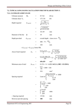 Design and Detailing of Box Culvert
Department Of Civil Engineering, BIT Page 54
7.2. TYPICAL LONG HAND CALCULATION FOR TOP SLAB SECTION 3:
7.2.1. ULTIMATE LIMIT STATE
Ultimate moment Mu = 87.722 kN-m
Ultimate shear Vu = 173.138 kN
Depth required d required =
Mu
0.134 ×fck × b
=
. ∗
. ∗ ∗
= 161.69 mm
Diameter of the bar ϕ = 10 mm
Depth provided d provided = overall depth – clear cover –
ϕ
2
= 400 – 75 – 10
2
= 320 mm
∴ d provided > d required, hence OK.
Area of steel required Ast =
0.5×fck×b×d
fy
× [1 - 1-
4.6×Mu
fck×b×d2]
=
0.5×25×1000×320
500
× [1 - 1-
4.6×87.58×
25×1000×3202 ]
= 656.429 mm2
Minimum area of steel Ast min = 0.13% × b × d (Cl. 16.5.1.1, IRC: 112-2011)
=
0.13
100
× 1000 × 320
= 416 mm2
Spacing required = Least of
Area of one bar
Ast required
× 1000
2 × d
250
=
π × 102
4
656.429
× 1000
2 × 320
250
=
119.647
640
250
mm
∴ Spacing required = 119.66 mm
However provide spacing = 100 mm
 