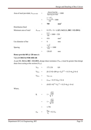 Design and Detailing of Box Culvert
Department Of Civil Engineering, BIT Page 55
Area of steel provided, Ast provided =
Area of one bar
Spacing provided
× 1000
=
π × 102
4
100
× 1000
= 785 mm2
Distribution Steel
Minimum area of steel Ast min = 0.13% × b × d (Cl. 16.5.1.1, IRC: 112-2011)
=
0.13
100
× 1000 × 320
= 416 mm2
Use diameter of bar = 8 mm
Spacing =
π × 82
4
416
× 1000
= 120.83 mm
Hence provide 8Ø @ 120 mm c/c
7.2.1.2 CHECK FOR SHEAR
As per Cl. 10.3.2, IRC: 112-2011, design shear resistance (VRd. c) must be greater than design
shear force acting at the section (VEd.)
VEd = 173.138 kN
VRd.c = [0.12×K×(80×ρ1×fck)0.33
+ 0.15×σcp]×b×d
VRd.c > vRd.c min
> (vmin + 0.15×σcp) ×b×d
> (0.031×K3/2
×fck
1/2
+ 0.15×σcp) ×b×d
Where,
K = 1 +
200
d
= 1 +
200
320
= 1.791
σcp =
NEd
Ac
< 0.2 fcd
 